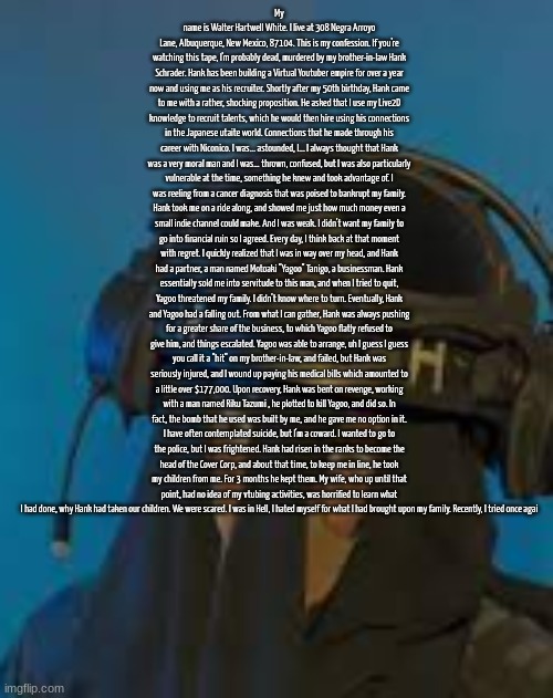 imagine bell saying this entire thing in sdk *skull* | My name is Walter Hartwell White. I live at 308 Negra Arroyo Lane, Albuquerque, New Mexico, 87104. This is my confession. If you're watching this tape, I'm probably dead, murdered by my brother-in-law Hank Schrader. Hank has been building a Virtual Youtuber empire for over a year now and using me as his recruiter. Shortly after my 50th birthday, Hank came to me with a rather, shocking proposition. He asked that I use my Live2D knowledge to recruit talents, which he would then hire using his connections in the Japanese utaite world. Connections that he made through his career with Niconico. I was... astounded, I... I always thought that Hank was a very moral man and I was... thrown, confused, but I was also particularly vulnerable at the time, something he knew and took advantage of. I was reeling from a cancer diagnosis that was poised to bankrupt my family. Hank took me on a ride along, and showed me just how much money even a small indie channel could make. And I was weak. I didn't want my family to go into financial ruin so I agreed. Every day, I think back at that moment with regret. I quickly realized that I was in way over my head, and Hank had a partner, a man named Motoaki "Yagoo" Tanigo, a businessman. Hank essentially sold me into servitude to this man, and when I tried to quit, Yagoo threatened my family. I didn't know where to turn. Eventually, Hank and Yagoo had a falling out. From what I can gather, Hank was always pushing for a greater share of the business, to which Yagoo flatly refused to give him, and things escalated. Yagoo was able to arrange, uh I guess I guess you call it a "hit" on my brother-in-law, and failed, but Hank was seriously injured, and I wound up paying his medical bills which amounted to a little over $177,000. Upon recovery, Hank was bent on revenge, working with a man named Riku Tazumi , he plotted to kill Yagoo, and did so. In fact, the bomb that he used was built by me, and he gave me no option in it. I have often contemplated suicide, but I'm a coward. I wanted to go to the police, but I was frightened. Hank had risen in the ranks to become the head of the Cover Corp, and about that time, to keep me in line, he took my children from me. For 3 months he kept them. My wife, who up until that point, had no idea of my vtubing activities, was horrified to learn what I had done, why Hank had taken our children. We were scared. I was in Hell, I hated myself for what I had brought upon my family. Recently, I tried once agai | image tagged in sak hold the fuck up,waltuh white | made w/ Imgflip meme maker