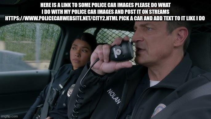 john Nolan | HERE IS A LINK TO SOME POLICE CAR IMAGES PLEASE DO WHAT I DO WITH MY POLICE CAR IMAGES AND POST IT ON STREAMS HTTPS://WWW.POLICECARWEBSITE.NET/CITY2.HTML PICK A CAR AND ADD TEXT TO IT LIKE I DO | image tagged in john nolan | made w/ Imgflip meme maker