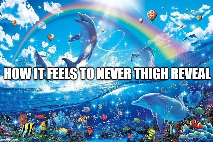 Happy dolphin rainbow | HOW IT FEELS TO NEVER THIGH REVEAL | image tagged in happy dolphin rainbow | made w/ Imgflip meme maker