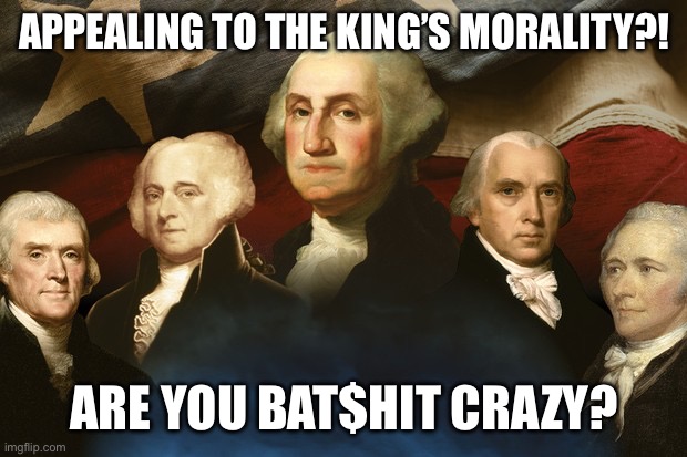 Displeased founding fathers are displeased | APPEALING TO THE KING’S MORALITY?! ARE YOU BAT$HIT CRAZY? | image tagged in displeased founding fathers are displeased | made w/ Imgflip meme maker