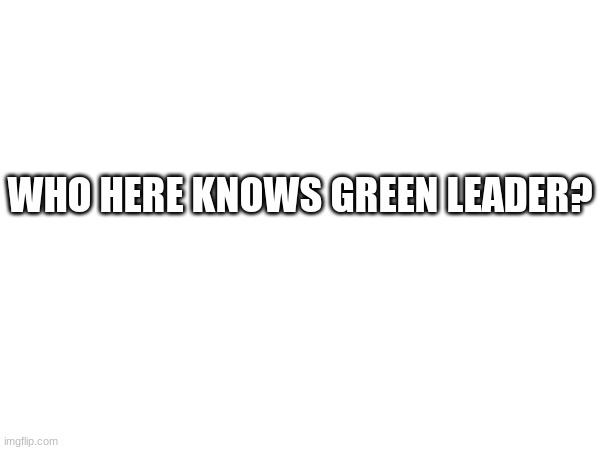 WHO HERE KNOWS GREEN LEADER? | image tagged in yuh | made w/ Imgflip meme maker