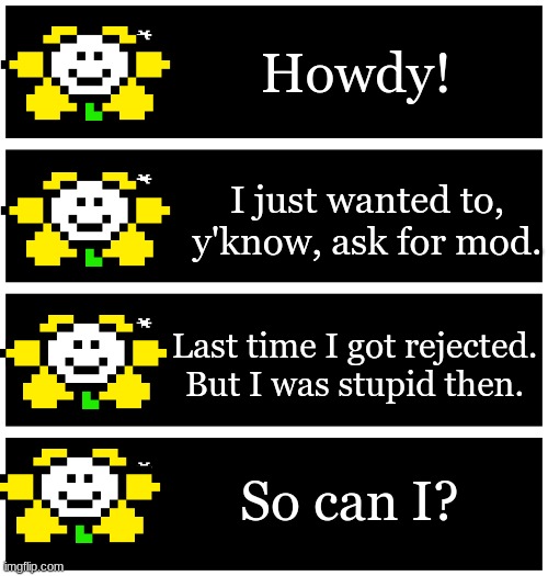 sorry about the bad text boxes my school blocked the generator | Howdy! I just wanted to, y'know, ask for mod. Last time I got rejected. But I was stupid then. So can I? | image tagged in 4 undertale textboxes | made w/ Imgflip meme maker