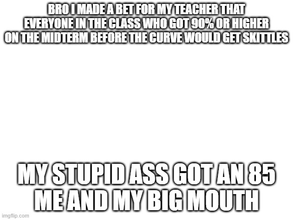 I need to stop talking fr | BRO I MADE A BET FOR MY TEACHER THAT EVERYONE IN THE CLASS WHO GOT 90% OR HIGHER ON THE MIDTERM BEFORE THE CURVE WOULD GET SKITTLES; MY STUPID ASS GOT AN 85
ME AND MY BIG MOUTH | image tagged in e | made w/ Imgflip meme maker