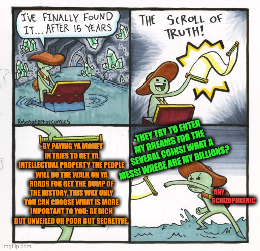 -Too expensive. | -THEY TRY TO ENTER MY DREAMS FOR THE SEVERAL COINS! WHAT A MESS! WHERE ARE MY BILLIONS? -BY PAYING YA MONEY IN TRIES TO GET YA INTELLECTUAL PROPERTY THE PEOPLE WILL DO THE WALK ON YA ROADS FOR GET THE DUMP OF THE HISTORY. THIS WAY ONLY YOU CAN CHOOSE WHAT IS MORE IMPORTANT TO YOU: BE RICH BUT UNVEILED OR POOR BUT SECRETIVE. *ANY SCHIZOPHRENIC | image tagged in memes,the scroll of truth,billionaire,garbage dump,billy learning about money,trying to explain | made w/ Imgflip meme maker
