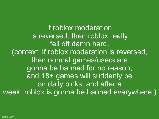 Gelatin's text temp | if roblox moderation is reversed, then roblox really fell off damn hard.
(context: if roblox moderation is reversed, then normal games/users are gonna be banned for no reason, and 18+ games will suddenly be on daily picks, and after a week, roblox is gonna be banned everywhere.) | image tagged in gelatin's text temp | made w/ Imgflip meme maker