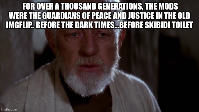 old ben | FOR OVER A THOUSAND GENERATIONS, THE MODS WERE THE GUARDIANS OF PEACE AND JUSTICE IN THE OLD IMGFLIP.. BEFORE THE DARK TIMES...BEFORE SKIBIDI TOILET | image tagged in old ben | made w/ Imgflip meme maker