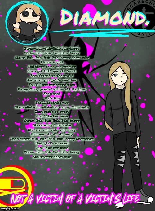 my childhood is coming back oh my god | Straw-Buh-Buh-Buh-Buh-berry
Straw-Buh-Buh-Buh-Buh-berry
Straw-Buh-Buh-Buh-Buh-berry Shortcake
I know a girl
And there is no one sweeter
She's got that special touch
Best friend in the world
And when you get to meet her
You'll love her berry much
Doing fine, growin' better all the time
She's cool
She's fun
She'll lead the way
Straw-Buh-Buh-Buh-Buh-berry Shortcake
That girl's so sweet
Just like her name
Straw-Buh-Buh-Buh-Buh-berry
Strawberry Shortcake
She's so vuh-vuh-vuh-very
Extraor-di-di-di-nary
She's Straw-Buh-Buh-Buh-Buh-berry Shortcake
That girl's so sweet
Just like her name
Straw-Buh-Buh-Buh-Buh-berry
Strawberry Shortcake | image tagged in diamond announcement temp ty disco | made w/ Imgflip meme maker