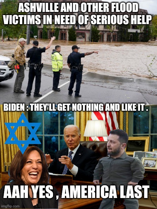 joe biden meme | ASHVILLE AND OTHER FLOOD VICTIMS IN NEED OF SERIOUS HELP; BIDEN : THEY'LL GET NOTHING AND LIKE IT . AAH YES , AMERICA LAST | image tagged in flooding | made w/ Imgflip meme maker