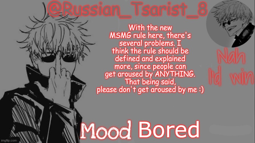 Russian_Tsarist_8 announcement temp (Thanks, Gojo-Satoru) | With the new MSMG rule here, there's several problems. I think the rule should be defined and explained more, since people can get aroused by ANYTHING. That being said, please don't get aroused by me :); Bored | image tagged in russian_tsarist_8 announcement temp thanks gojo-satoru | made w/ Imgflip meme maker