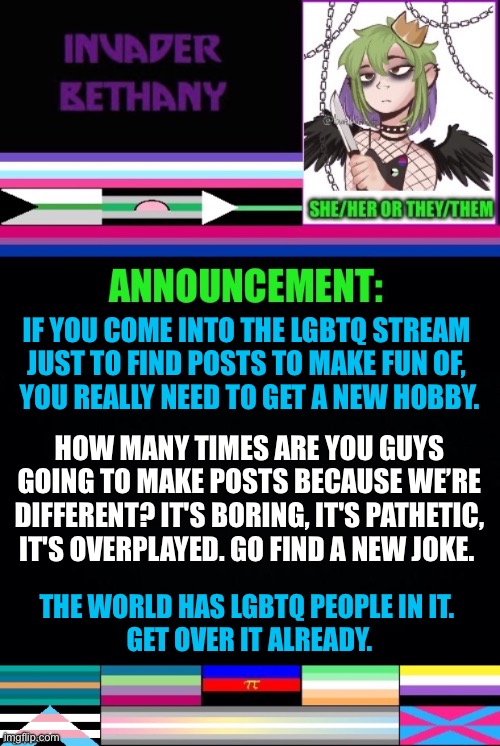 Update: anti lgbtq msmg users, go find a new hobby. (Comments disabled by Chaws so everyone shuts up) | IF YOU COME INTO THE LGBTQ STREAM 
JUST TO FIND POSTS TO MAKE FUN OF, 
YOU REALLY NEED TO GET A NEW HOBBY. HOW MANY TIMES ARE YOU GUYS GOING TO MAKE POSTS BECAUSE WE’RE DIFFERENT? IT'S BORING, IT'S PATHETIC, IT'S OVERPLAYED. GO FIND A NEW JOKE. THE WORLD HAS LGBTQ PEOPLE IN IT. 
GET OVER IT ALREADY. | image tagged in announcement,update,lgbtq | made w/ Imgflip meme maker