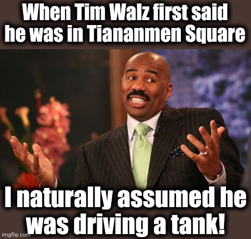 Now THAT would make sense! | When Tim Walz first said he was in Tiananmen Square; I naturally assumed he
was driving a tank! | image tagged in memes,steve harvey,tiananmen square,china,tim walz,communists | made w/ Imgflip meme maker