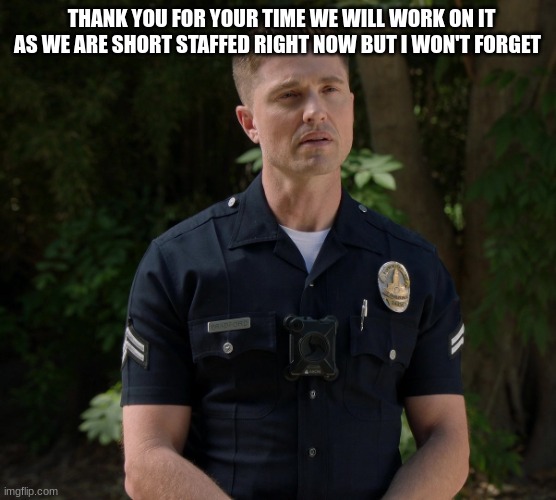 tim Bradford | THANK YOU FOR YOUR TIME WE WILL WORK ON IT AS WE ARE SHORT STAFFED RIGHT NOW BUT I WON'T FORGET | image tagged in tim bradford | made w/ Imgflip meme maker