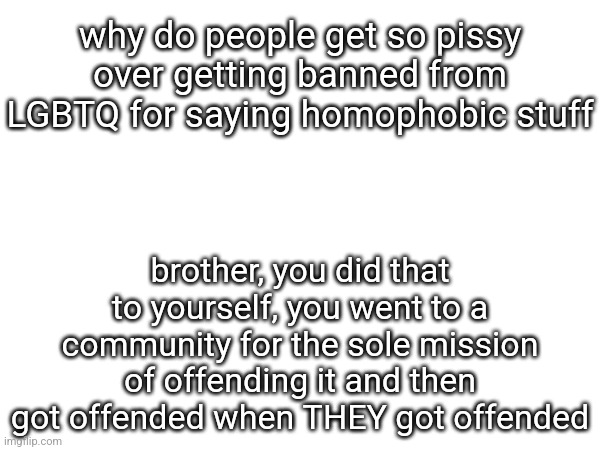 why do people get so pissy over getting banned from LGBTQ for saying homophobic stuff; brother, you did that to yourself, you went to a community for the sole mission of offending it and then got offended when THEY got offended | made w/ Imgflip meme maker