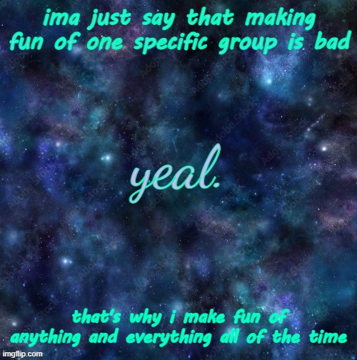 yeal. | ima just say that making fun of one specific group is bad; that's why i make fun of anything and everything all of the time; A LITTLE BIT OF EVERYTHING ALL OF THE TIME | image tagged in yeal | made w/ Imgflip meme maker