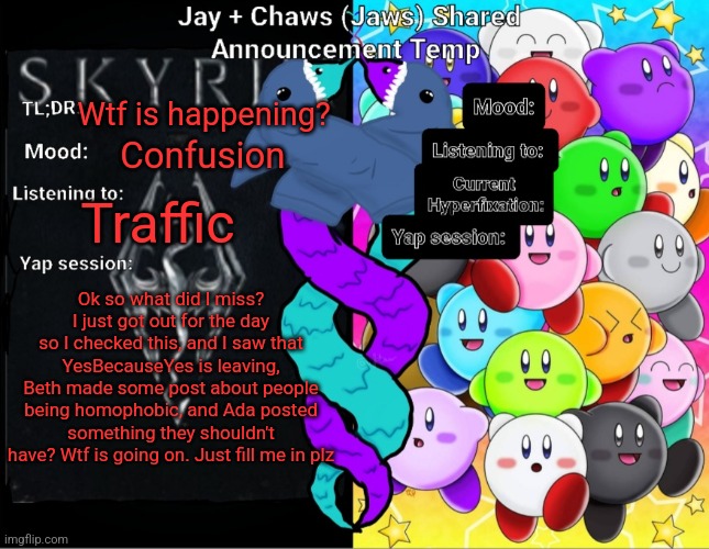 Jay And Chaws (Jaws) Shared Announcement temp | Wtf is happening? Confusion; Traffic; Ok so what did I miss? I just got out for the day so I checked this, and I saw that YesBecauseYes is leaving, Beth made some post about people being homophobic, and Ada posted something they shouldn't have? Wtf is going on. Just fill me in plz | image tagged in jay and chaws jaws shared announcement temp | made w/ Imgflip meme maker