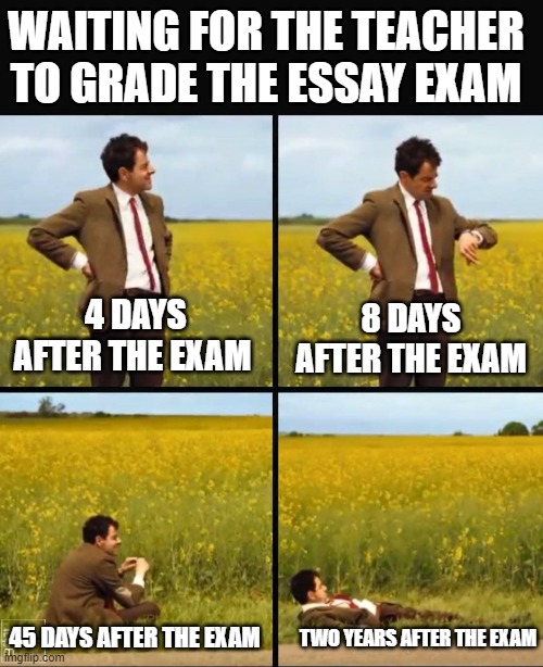 Mr bean waiting | WAITING FOR THE TEACHER TO GRADE THE ESSAY EXAM; 4 DAYS AFTER THE EXAM; 8 DAYS AFTER THE EXAM; 45 DAYS AFTER THE EXAM; TWO YEARS AFTER THE EXAM | image tagged in mr bean waiting,english teachers,teachers,writing | made w/ Imgflip meme maker