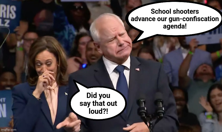 Tim Walz and Kamala Harris | School shooters
advance our gun-confiscation
agenda! Did you
say that out
loud?! | image tagged in tim walz and kamala harris | made w/ Imgflip meme maker