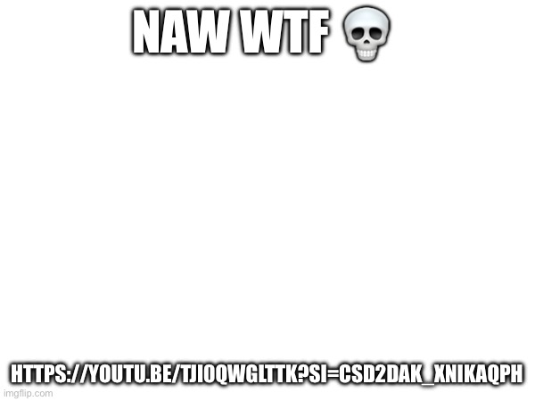 NAW WTF 💀; HTTPS://YOUTU.BE/TJI0QWGLTTK?SI=CSD2DAK_XNIKAQPH | made w/ Imgflip meme maker