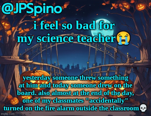 JPSpino's halloween temp | i feel so bad for my science teacher😭; yesterday someone threw something at him and today someone drew on the board. also almost at the end of the day, one of my classmates "accidentally" turned on the fire alarm outside the classroom💀 | image tagged in jpspino's halloween temp | made w/ Imgflip meme maker