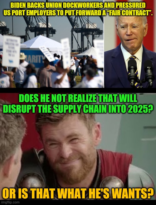 Is He Trying To Put The Next Administration At A Disadvantage? | BIDEN BACKS UNION DOCKWORKERS AND PRESSURED US PORT EMPLOYERS TO PUT FORWARD A “FAIR CONTRACT”. DOES HE NOT REALIZE THAT WILL DISRUPT THE SUPPLY CHAIN INTO 2025? OR IS THAT WHAT HE'S WANTS? | image tagged in thor,memes,politics,strike,2025,problems | made w/ Imgflip meme maker