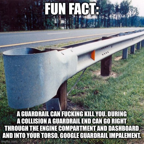FUN FACT:; A GUARDRAIL CAN FUCKING KILL YOU. DURING A COLLISION A GUARDRAIL END CAN GO RIGHT THROUGH THE ENGINE COMPARTMENT AND DASHBOARD AND INTO YOUR TORSO. GOOGLE GUARDRAIL IMPALEMENT. | image tagged in safety | made w/ Imgflip meme maker