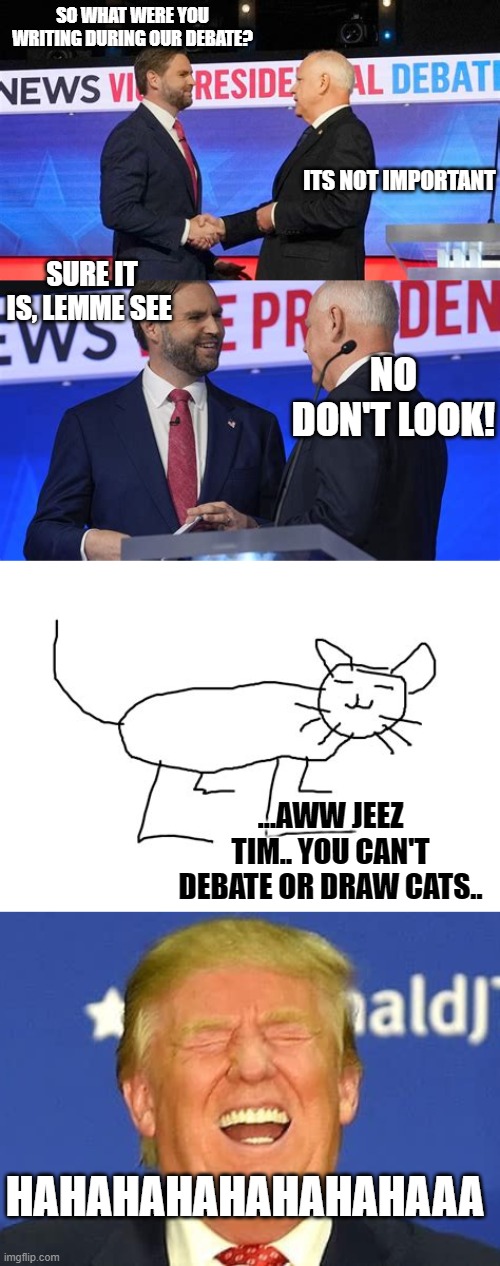 you thought he was taking notes but he was actually drawing kittens and PPs | SO WHAT WERE YOU WRITING DURING OUR DEBATE? ITS NOT IMPORTANT; SURE IT IS, LEMME SEE; NO DON'T LOOK! ...AWW JEEZ TIM.. YOU CAN'T DEBATE OR DRAW CATS.. HAHAHAHAHAHAHAHAAA | image tagged in funny memes,politics lol,just for fun,political meme,debate,donald trump approves | made w/ Imgflip meme maker