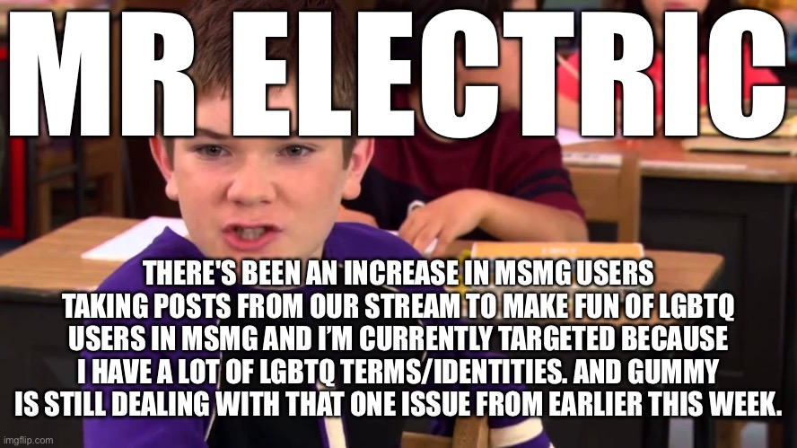 Mr. Electric | MR ELECTRIC; THERE'S BEEN AN INCREASE IN MSMG USERS TAKING POSTS FROM OUR STREAM TO MAKE FUN OF LGBTQ USERS IN MSMG AND I’M CURRENTLY TARGETED BECAUSE I HAVE A LOT OF LGBTQ TERMS/IDENTITIES. AND GUMMY IS STILL DEALING WITH THAT ONE ISSUE FROM EARLIER THIS WEEK. | image tagged in mr electric | made w/ Imgflip meme maker