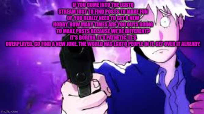 Gojo hollow bullets | IF YOU COME INTO THE LGBTQ STREAM JUST TO FIND POSTS TO MAKE FUN OF, YOU REALLY NEED TO GET A NEW HOBBY. HOW MANY TIMES ARE YOU GUYS GOING T | image tagged in gojo hollow bullets | made w/ Imgflip meme maker