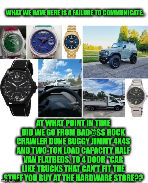 Funny | WHAT WE HAVE HERE IS A FAILURE TO COMMUNICATE.. AT WHAT POINT IN TIME DID WE GO FROM BAD@$$ ROCK CRAWLER DUNE BUGGY JIMMY 4X4S AND TWO-TON LOAD CAPACITY HALF VAN FLATBEDS, TO 4 DOOR "CAR LIKE TRUCKS THAT CAN'T FIT THE STUFF YOU BUY AT THE HARDWARE STORE?? | image tagged in funny,common sense,trucks,cars,vans,jeep | made w/ Imgflip meme maker