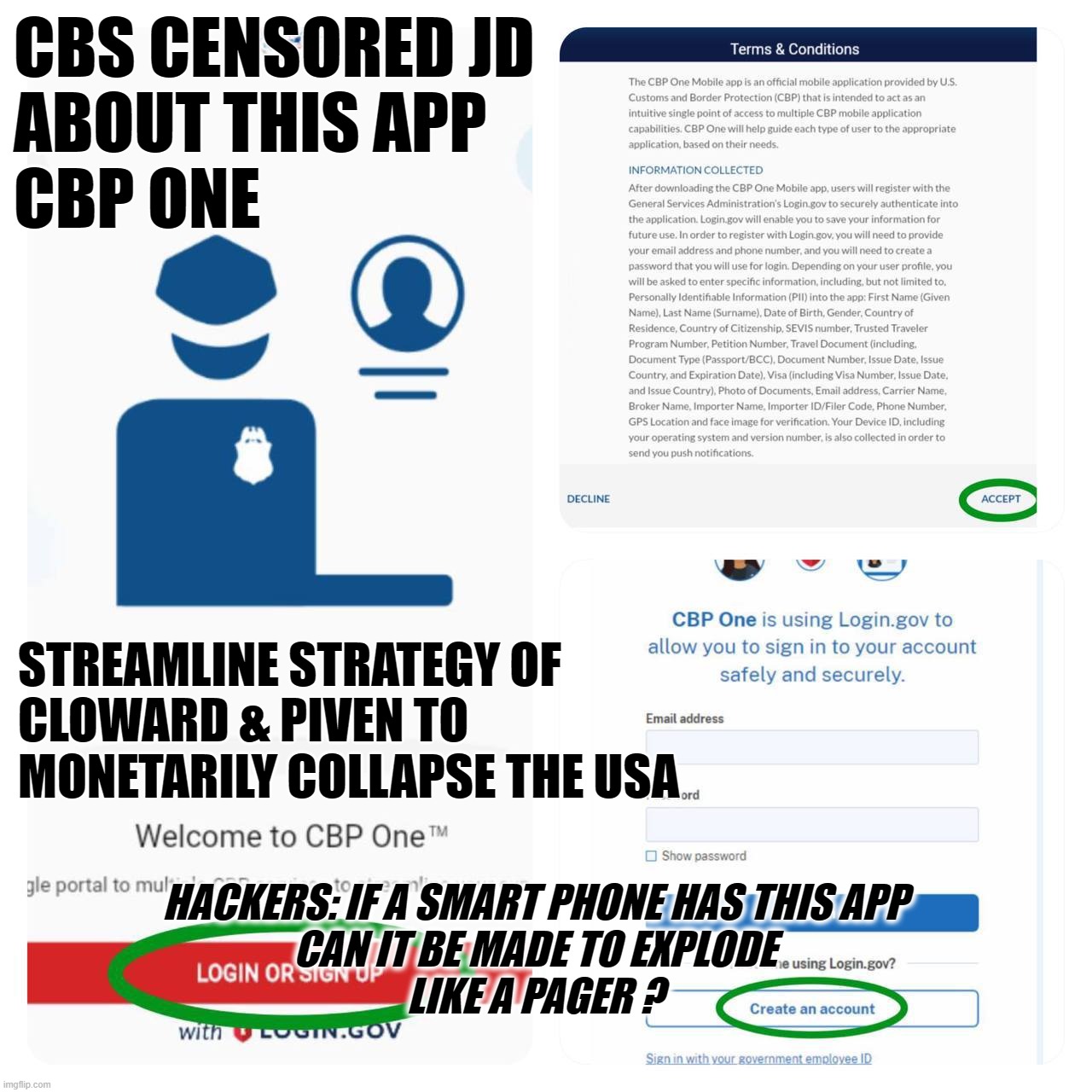 CBP ONE - cbs CENSORED JD when he mentioned "legal" status. | CBS CENSORED JD
ABOUT THIS APP
CBP ONE; STREAMLINE STRATEGY OF
CLOWARD & PIVEN TO
MONETARILY COLLAPSE THE USA; HACKERS: IF A SMART PHONE HAS THIS APP
CAN IT BE MADE TO EXPLODE
LIKE A PAGER ? | image tagged in app,censored,jd vance,vp,debate,crimmigrants | made w/ Imgflip meme maker