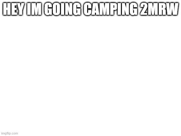 HEY IM GOING CAMPING 2MRW | made w/ Imgflip meme maker