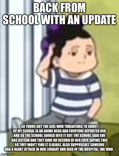 rip to the person tho | BACK FROM SCHOOL WITH AN UPDATE; SO TURNS OUT THE GIRL WHO THREATENED TO SHOOT UP MY SCHOOL IS AN ANIME NERD AND EVERYONE REPORTED HER AND SO THE SCHOOL LOOKED INTO IT BUT THE SCHOOL SAID SHE HAS AUTISM AND THEY HAVE NO RECORD OF HER EVER SAYING THIS SO THEY WON'T FIND IT ELIGIBLE. ALSO SUPPOSEDLY, SOMEONE HAD A HEART ATTACK IN OUR LIBRARY AND DIED IN THE HOSPITAL, IDK WHO. | image tagged in mineta | made w/ Imgflip meme maker