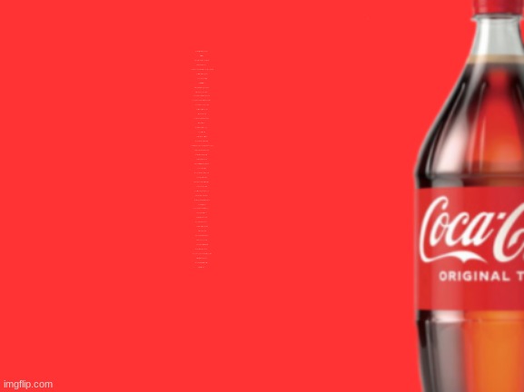 geramn's coca cola announcement V2 | United States, Canada, Mexico, Panama
Haiti, Jamaica, Peru
Republic Dominican, Cuba, Caribbean
Greenland, El Salvador too
Puerto Rico, Colombia, Venezuela, Honduras, Guyana, and still
Guatemala, Bolivia, then Argentina
And Ecuador, Chile, Brazil
Costa Rica, Belize, Nicaragua
Bermuda, Bahamas, Tobago, San Juan
Paraguay, Uruguay, Surinam
And French Guiana, Barbados, and Guam
Norway, and Sweden, and Iceland, and Finland
And Germany, now in one piece
Switzerland, Austria, Czechoslovakia
Italy, Turkey, and Greece
Poland, Romania, Scotland, Albania
Ireland, Russia, Oman
Bulgaria, Saudi Arabia, Hungary
Cyprus, Iraq, and Iran
There's Syria, Lebanon, Israel, Jordan
Both Yemen's, Kuwait, and Bahrain
The Netherlands, Luxembourg, Belgium, and Portugal
France, England, Denmark, and Spain
India, Pakistan, Burma, Afghanistan
Thailand, Nepal, and Bhutan
Kampuchea, Malaysia, then Bangladesh, Asia
And China, Korea, Japan
Mongolia, Laos, and Tibet, Indonesia
The Philippine Islands, Taiwan
Sri Lanka, New Guinea, Sumatra, New Zealand
Then Borneo, and Vietnam
Tunisia, Morocco, Uganda, Angola
Zimbabwe, Djibouti, Botswana
Mozambique, Zambia, Swaziland, Gambia
Guinea, Algeria, Ghana
Burundi, Lesotho, and Malawi, Togo
The Spanish Sahara is gone
Niger, Nigeria, Chad, and Liberia
Egypt, Benin, and Gabon
Tanzania, Somalia, Kenya, and Mali
Sierra Leone, and Algiers
Dahomey, Namibia, Senegal, Libya
Cameroon, Congo, Zaire
Ethiopia, Guinea-Bissau, Madagascar
Rwanda, Mahore, and Cayman
Hong Kong, Abu Dhabi, Qatar, Yugoslavia
Crete, Mauritania, then Transylvania
Monaco, Liechtenstein, Malta, and Palestine
Fiji, Australia, Sudan | image tagged in geramn's coca cola announcement v2 | made w/ Imgflip meme maker