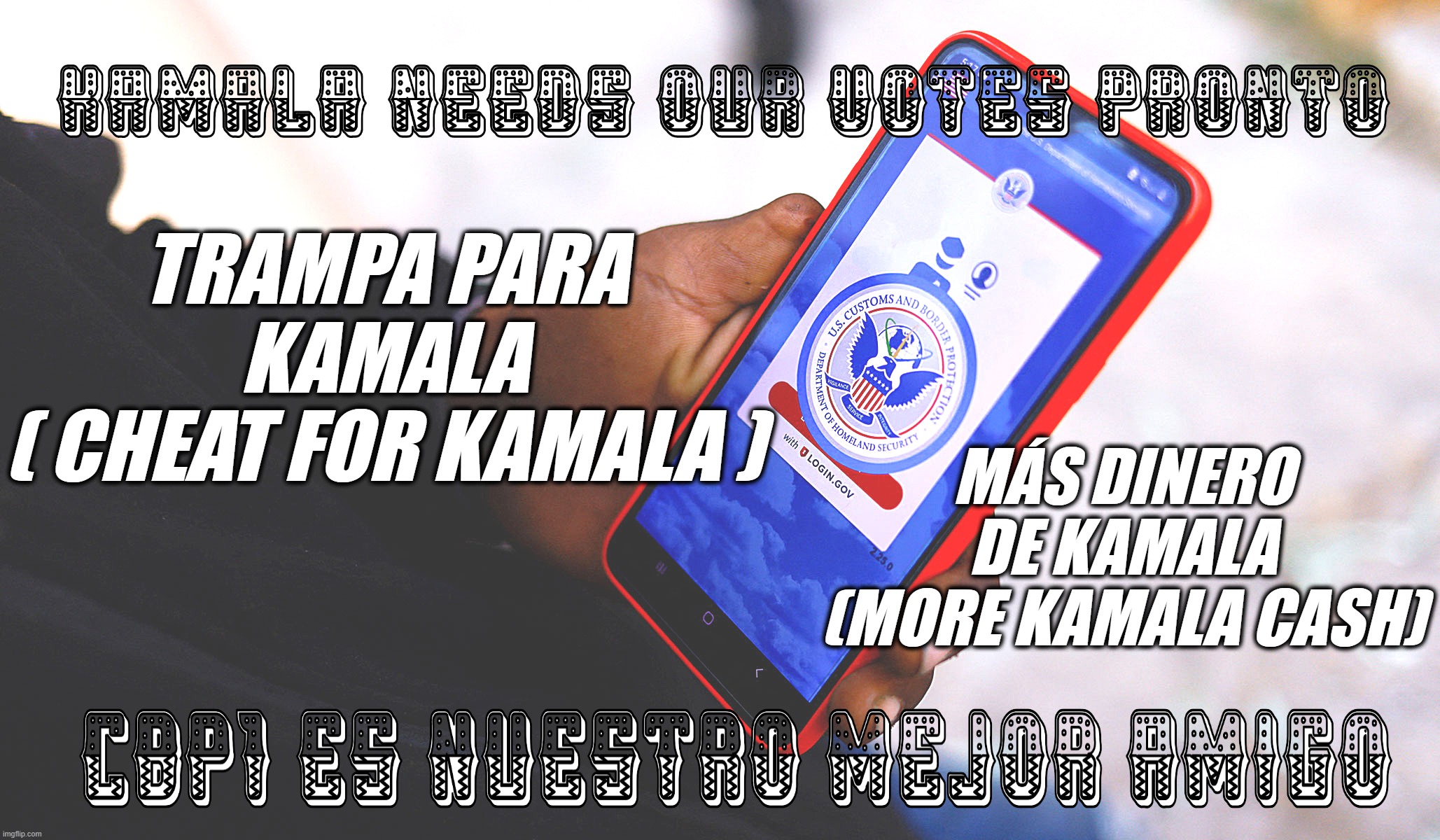 CBP1 - WHAT'S ON YOUR SMART PHONE ? | TRAMPA PARA
KAMALA
( CHEAT FOR KAMALA ); MÁS DINERO
DE KAMALA
(MORE KAMALA CASH) | image tagged in kamala,cash,votes,illegal immigration,border | made w/ Imgflip meme maker