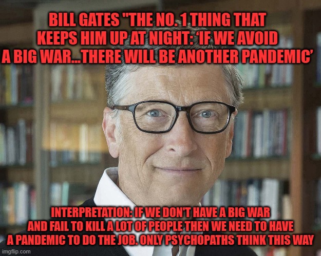 bill gates quote | BILL GATES "THE NO. 1 THING THAT KEEPS HIM UP AT NIGHT: ‘IF WE AVOID A BIG WAR...THERE WILL BE ANOTHER PANDEMIC’; INTERPRETATION: IF WE DON'T HAVE A BIG WAR AND FAIL TO KILL A LOT OF PEOPLE THEN WE NEED TO HAVE A PANDEMIC TO DO THE JOB. ONLY PSYCHOPATHS THINK THIS WAY | made w/ Imgflip meme maker