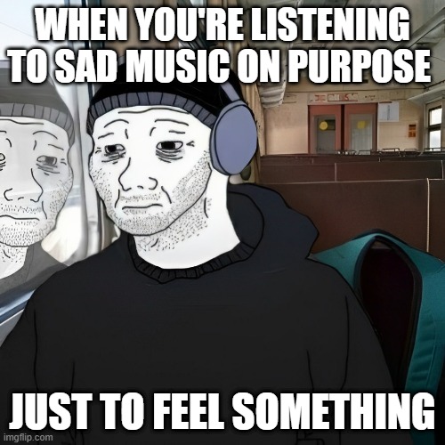 sad music | WHEN YOU'RE LISTENING TO SAD MUSIC ON PURPOSE; JUST TO FEEL SOMETHING | image tagged in memes | made w/ Imgflip meme maker
