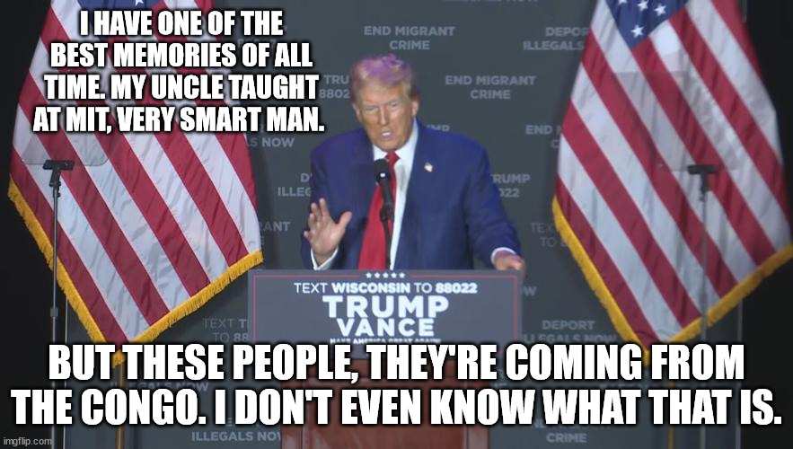 It's elder abuse what they're doing to him. He can't even stand without holding onto the podium. | I HAVE ONE OF THE BEST MEMORIES OF ALL TIME. MY UNCLE TAUGHT AT MIT, VERY SMART MAN. BUT THESE PEOPLE, THEY'RE COMING FROM THE CONGO. I DON'T EVEN KNOW WHAT THAT IS. | image tagged in donald trump,dementia | made w/ Imgflip meme maker