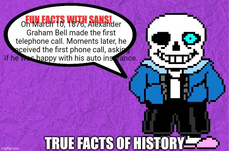 It's a true story | On March 10, 1876, Alexander Graham Bell made the first telephone call. Moments later, he received the first phone call, asking if he was happy with his auto insurance. TRUE FACTS OF HISTORY | image tagged in fun facts with sans,history,history memes,memes,true | made w/ Imgflip meme maker