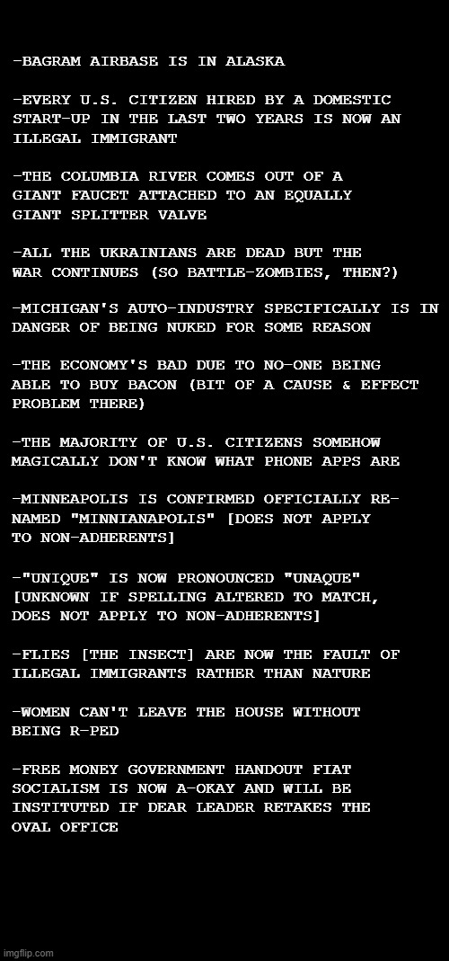 Let's review the Church of the Orange Doonce's emergent, outlandish dogma of the last few weeks | -BAGRAM AIRBASE IS IN ALASKA
 
-EVERY U.S. CITIZEN HIRED BY A DOMESTIC
START-UP IN THE LAST TWO YEARS IS NOW AN
ILLEGAL IMMIGRANT
 
-THE COLUMBIA RIVER COMES OUT OF A
GIANT FAUCET ATTACHED TO AN EQUALLY
GIANT SPLITTER VALVE
 
-ALL THE UKRAINIANS ARE DEAD BUT THE
WAR CONTINUES (SO BATTLE-ZOMBIES, THEN?); -MICHIGAN'S AUTO-INDUSTRY SPECIFICALLY IS IN
DANGER OF BEING NUKED FOR SOME REASON
 
-THE ECONOMY'S BAD DUE TO NO-ONE BEING
ABLE TO BUY BACON (BIT OF A CAUSE & EFFECT
PROBLEM THERE)
 
-THE MAJORITY OF U.S. CITIZENS SOMEHOW
MAGICALLY DON'T KNOW WHAT PHONE APPS ARE
  
-MINNEAPOLIS IS CONFIRMED OFFICIALLY RE-
NAMED "MINNIANAPOLIS" [DOES NOT APPLY
TO NON-ADHERENTS]; -"UNIQUE" IS NOW PRONOUNCED "UNAQUE"
[UNKNOWN IF SPELLING ALTERED TO MATCH,
DOES NOT APPLY TO NON-ADHERENTS]
 
-FLIES [THE INSECT] ARE NOW THE FAULT OF
ILLEGAL IMMIGRANTS RATHER THAN NATURE
 
-WOMEN CAN'T LEAVE THE HOUSE WITHOUT
BEING R-PED
 
-FREE MONEY GOVERNMENT HANDOUT FIAT
SOCIALISM IS NOW A-OKAY AND WILL BE
INSTITUTED IF DEAR LEADER RETAKES THE
OVAL OFFICE | image tagged in double long black template,short black template,hold up | made w/ Imgflip meme maker