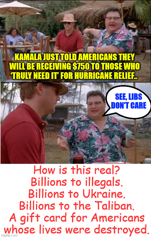 The Biden Harris regime's Americans Last Politics... | KAMALA JUST TOLD AMERICANS THEY WILL BE RECEIVING $750 TO THOSE WHO ‘TRULY NEED IT’ FOR HURRICANE RELIEF.. SEE, LIBS DON'T CARE; How is this real? Billions to illegals. Billions to Ukraine. Billions to the Taliban. A gift card for Americans whose lives were destroyed. | image tagged in memes,see nobody cares,biden,harris,american last | made w/ Imgflip meme maker