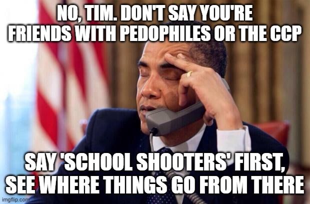 Dim Tim | NO, TIM. DON'T SAY YOU'RE FRIENDS WITH PEDOPHILES OR THE CCP; SAY 'SCHOOL SHOOTERS' FIRST, SEE WHERE THINGS GO FROM THERE | image tagged in obama phone | made w/ Imgflip meme maker