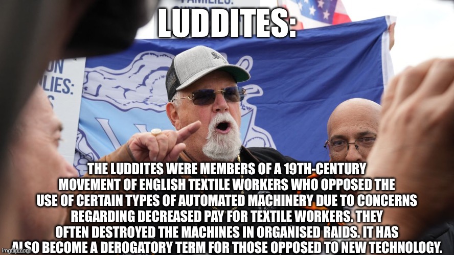 LUDDITES:; THE LUDDITES WERE MEMBERS OF A 19TH-CENTURY MOVEMENT OF ENGLISH TEXTILE WORKERS WHO OPPOSED THE USE OF CERTAIN TYPES OF AUTOMATED MACHINERY DUE TO CONCERNS REGARDING DECREASED PAY FOR TEXTILE WORKERS. THEY OFTEN DESTROYED THE MACHINES IN ORGANISED RAIDS. IT HAS ALSO BECOME A DEROGATORY TERM FOR THOSE OPPOSED TO NEW TECHNOLOGY. | made w/ Imgflip meme maker