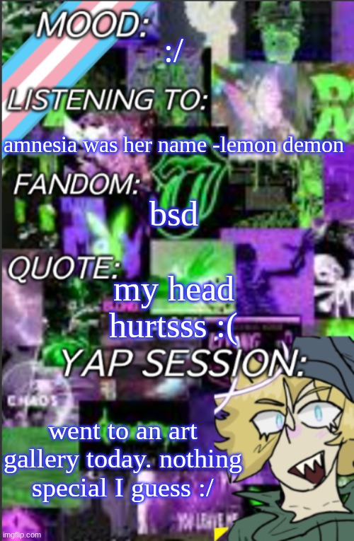 I was probably too lazy to add a title | :/; amnesia was her name -lemon demon; bsd; my head hurtsss :(; went to an art gallery today. nothing special I guess :/ | image tagged in i was probably too lazy to add a title | made w/ Imgflip meme maker