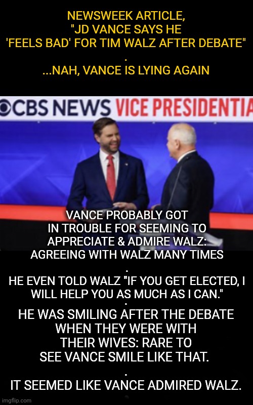 Vance Seemed to Admire His New Father Figure | NEWSWEEK ARTICLE,
"JD VANCE SAYS HE 'FEELS BAD' FOR TIM WALZ AFTER DEBATE"
.
...NAH, VANCE IS LYING AGAIN; VANCE PROBABLY GOT IN TROUBLE FOR SEEMING TO APPRECIATE & ADMIRE WALZ: AGREEING WITH WALZ MANY TIMES
.
HE EVEN TOLD WALZ "IF YOU GET ELECTED, I WILL HELP YOU AS MUCH AS I CAN."; .
HE WAS SMILING AFTER THE DEBATE WHEN THEY WERE WITH THEIR WIVES: RARE TO SEE VANCE SMILE LIKE THAT. 
.
IT SEEMED LIKE VANCE ADMIRED WALZ. | image tagged in dnc,msnbc,presidential debate,debate | made w/ Imgflip meme maker