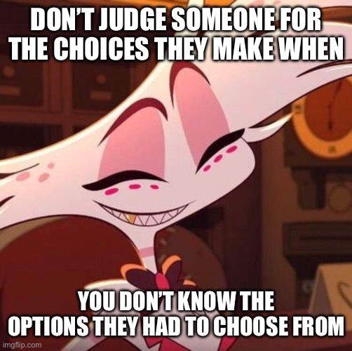 Happy Angel Dust | DON’T JUDGE SOMEONE FOR THE CHOICES THEY MAKE WHEN; YOU DON’T KNOW THE OPTIONS THEY HAD TO CHOOSE FROM | image tagged in happy angel dust | made w/ Imgflip meme maker