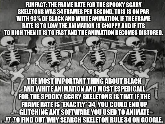 You will be surprised what you learn | FUNFACT: THE FRAME RATE FOR THE SPOOKY SCARY SKELETONS WAS 34 FRAMES PER SECOND. THIS IS ON PAR WITH 93% OF BLACK AND WHITE ANIMATION. IF THE FRAME RATE IS TO LOW THE ANIMATION IS CHOPPY AND IF ITS TO HIGH THEN IT IS TO FAST AND THE ANIMATION BECOMES DISTORED. THE MOST IMPORTANT THING ABOUT BLACK AND WHITE ANIMATION AND MOST ESPEDICALL FOR THE SPOOKY SCARY SKELETONS IS THAT IF THE FRAME RATE IS *EXACTLY* 34, YOU COULD END UP GLITCHING ANY SOFTWARE YOU USED TO ANIMATE IT. TO FIND OUT WHY SEARCH SKELETON RULE 34 ON GOOGLE. | image tagged in spooky scary skeletons,information,tips | made w/ Imgflip meme maker