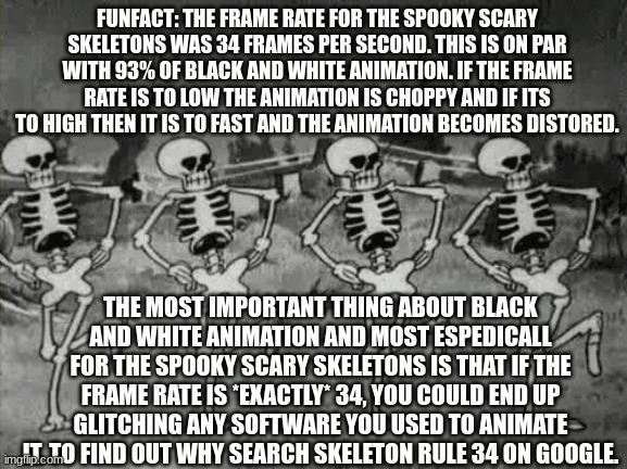 Spooky Scary Skeletons | FUNFACT: THE FRAME RATE FOR THE SPOOKY SCARY SKELETONS WAS 34 FRAMES PER SECOND. THIS IS ON PAR WITH 93% OF BLACK AND WHITE ANIMATION. IF THE FRAME RATE IS TO LOW THE ANIMATION IS CHOPPY AND IF ITS TO HIGH THEN IT IS TO FAST AND THE ANIMATION BECOMES DISTORED. THE MOST IMPORTANT THING ABOUT BLACK AND WHITE ANIMATION AND MOST ESPEDICALL FOR THE SPOOKY SCARY SKELETONS IS THAT IF THE FRAME RATE IS *EXACTLY* 34, YOU COULD END UP GLITCHING ANY SOFTWARE YOU USED TO ANIMATE IT. TO FIND OUT WHY SEARCH SKELETON RULE 34 ON GOOGLE. | image tagged in spooky scary skeletons | made w/ Imgflip meme maker