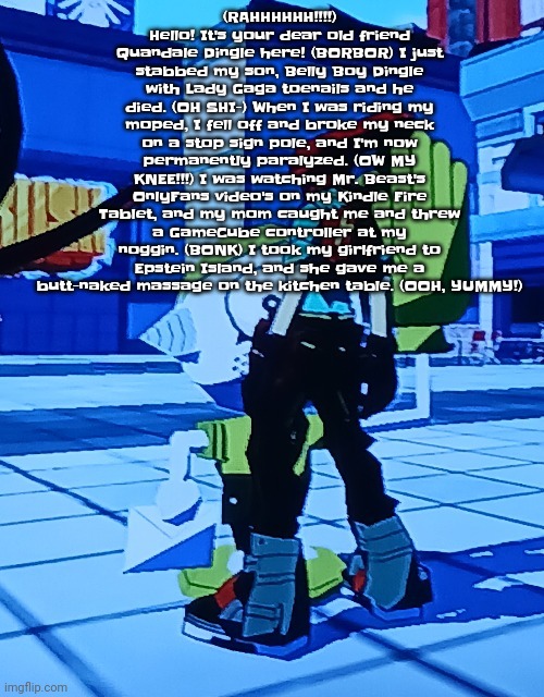 Bomb rush cyberfreak | (RAHHHHHH!!!!) Hello! It's your dear old friend Quandale Dingle here! (BORBOR) I just stabbed my son, Belly Boy Dingle with Lady Gaga toenails and he died. (OH SHI-) When I was riding my moped, I fell off and broke my neck on a stop sign pole, and I'm now permanently paralyzed. (OW MY KNEE!!!) I was watching Mr. Beast's OnlyFans video's on my Kindle Fire Tablet, and my mom caught me and threw a GameCube controller at my noggin. (BONK) I took my girlfriend to Epstein Island, and she gave me a butt-naked massage on the kitchen table. (OOH, YUMMY!) | image tagged in bomb rush cyberfreak | made w/ Imgflip meme maker