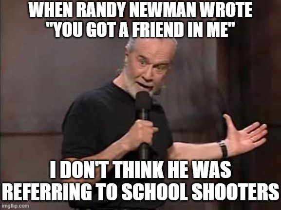 That Tim Walz | WHEN RANDY NEWMAN WROTE "YOU GOT A FRIEND IN ME"; I DON'T THINK HE WAS REFERRING TO SCHOOL SHOOTERS | image tagged in carlin | made w/ Imgflip meme maker