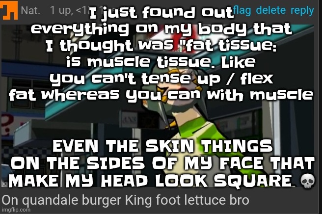 I am not beating the minecraft sand block allegations :crying skull: | I just found out everything on my body that I thought was "fat tissue: is muscle tissue. Like you can't tense up / flex fat whereas you can with muscle; EVEN THE SKIN THINGS ON THE SIDES OF MY FACE THAT MAKE MY HEAD LOOK SQUARE 💀 | image tagged in on quandale burger king foot lettuce bro | made w/ Imgflip meme maker